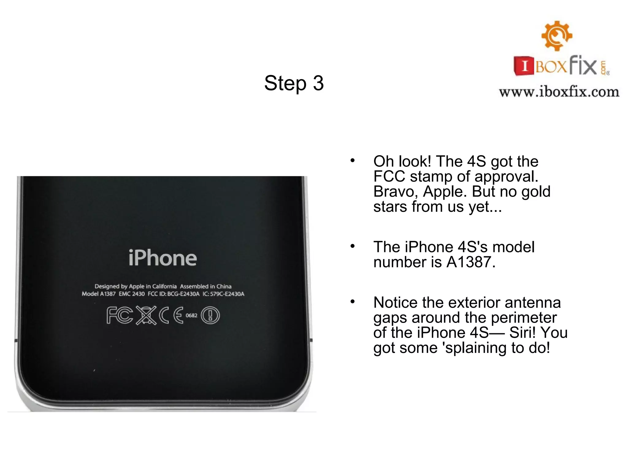 Step 3
• Oh look! The 4S got the
FCC stamp of approval.
Bravo, Apple. But no gold
stars from us yet...
• The iPhone 4S's model
number is A1387.
• Notice the exterior antenna
gaps around the perimeter
of the iPhone 4S— Siri! You
got some 'splaining to do!
 