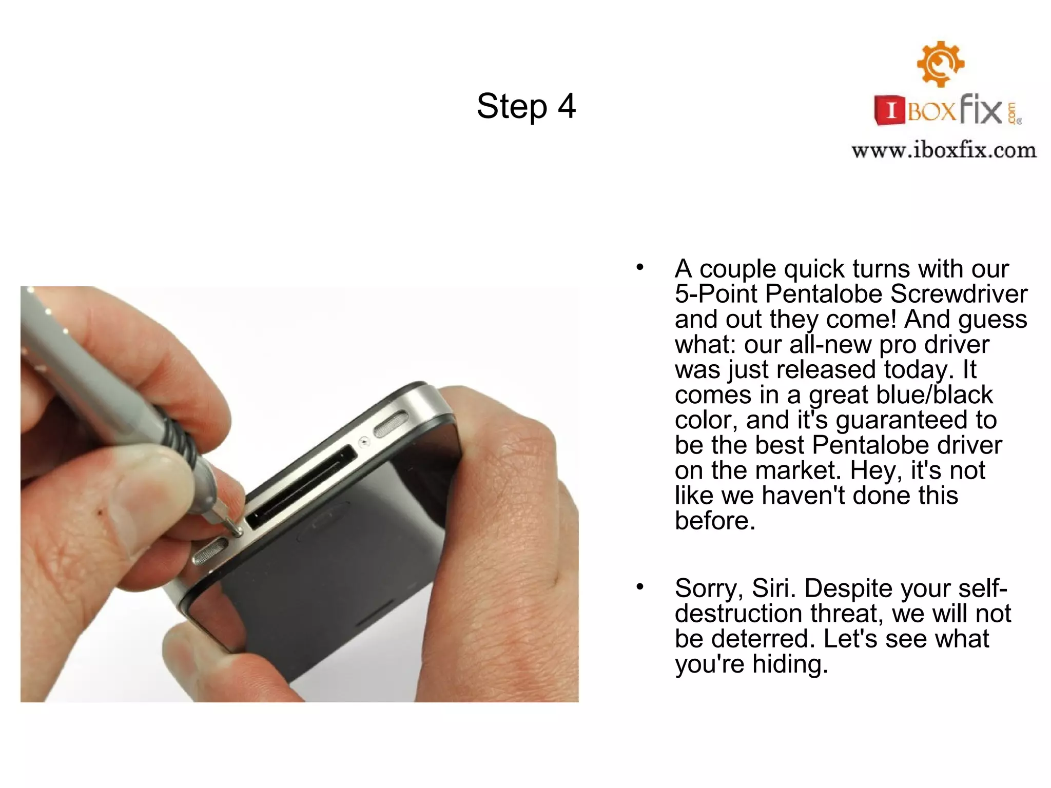 Step 4
• A couple quick turns with our
5-Point Pentalobe Screwdriver
and out they come! And guess
what: our all-new pro driver
was just released today. It
comes in a great blue/black
color, and it's guaranteed to
be the best Pentalobe driver
on the market. Hey, it's not
like we haven't done this
before.
• Sorry, Siri. Despite your self-
destruction threat, we will not
be deterred. Let's see what
you're hiding.
 