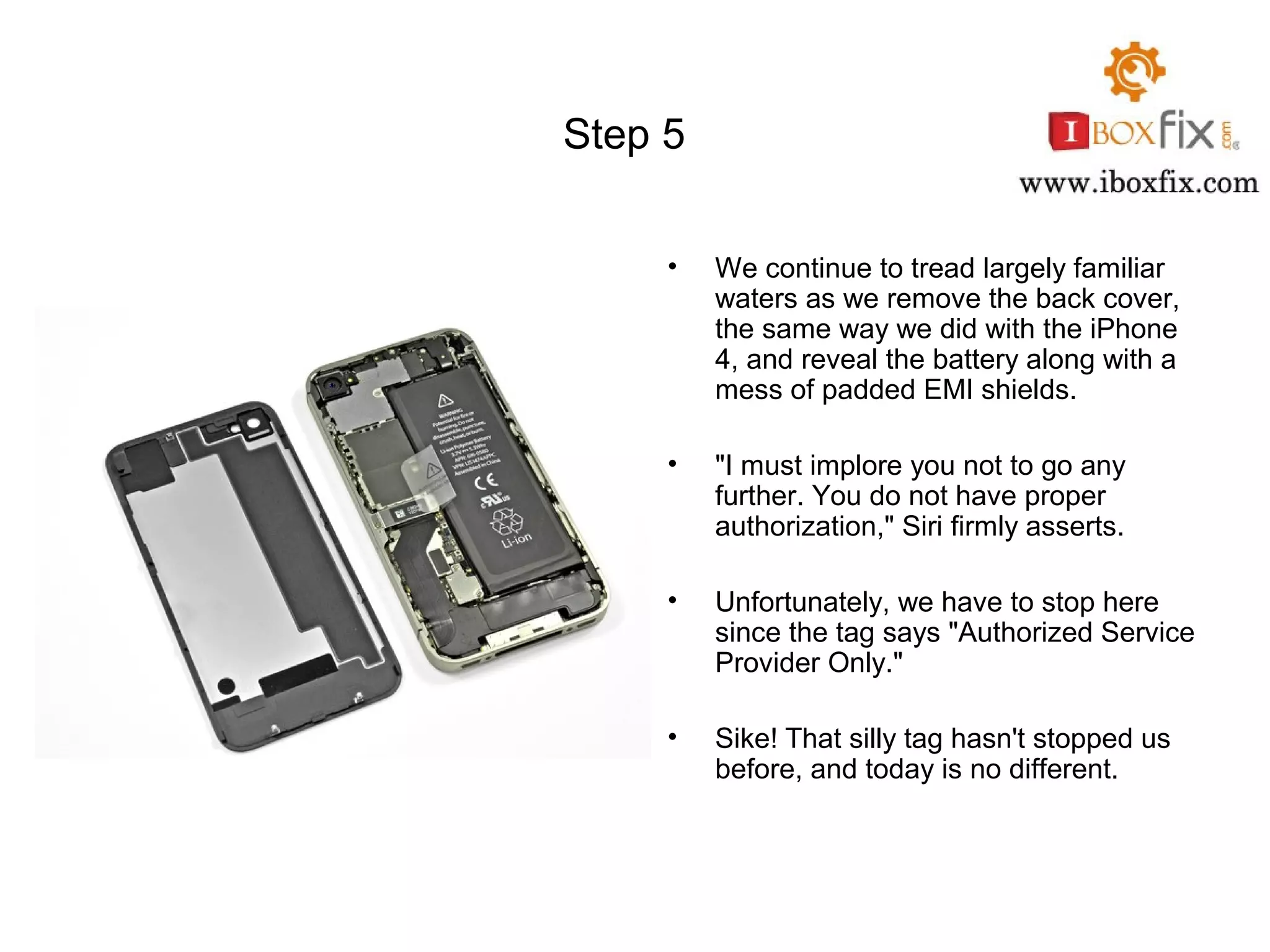 Step 5
• We continue to tread largely familiar
waters as we remove the back cover,
the same way we did with the iPhone
4, and reveal the battery along with a
mess of padded EMI shields.
• "I must implore you not to go any
further. You do not have proper
authorization," Siri firmly asserts.
• Unfortunately, we have to stop here
since the tag says "Authorized Service
Provider Only."
• Sike! That silly tag hasn't stopped us
before, and today is no different.
 
