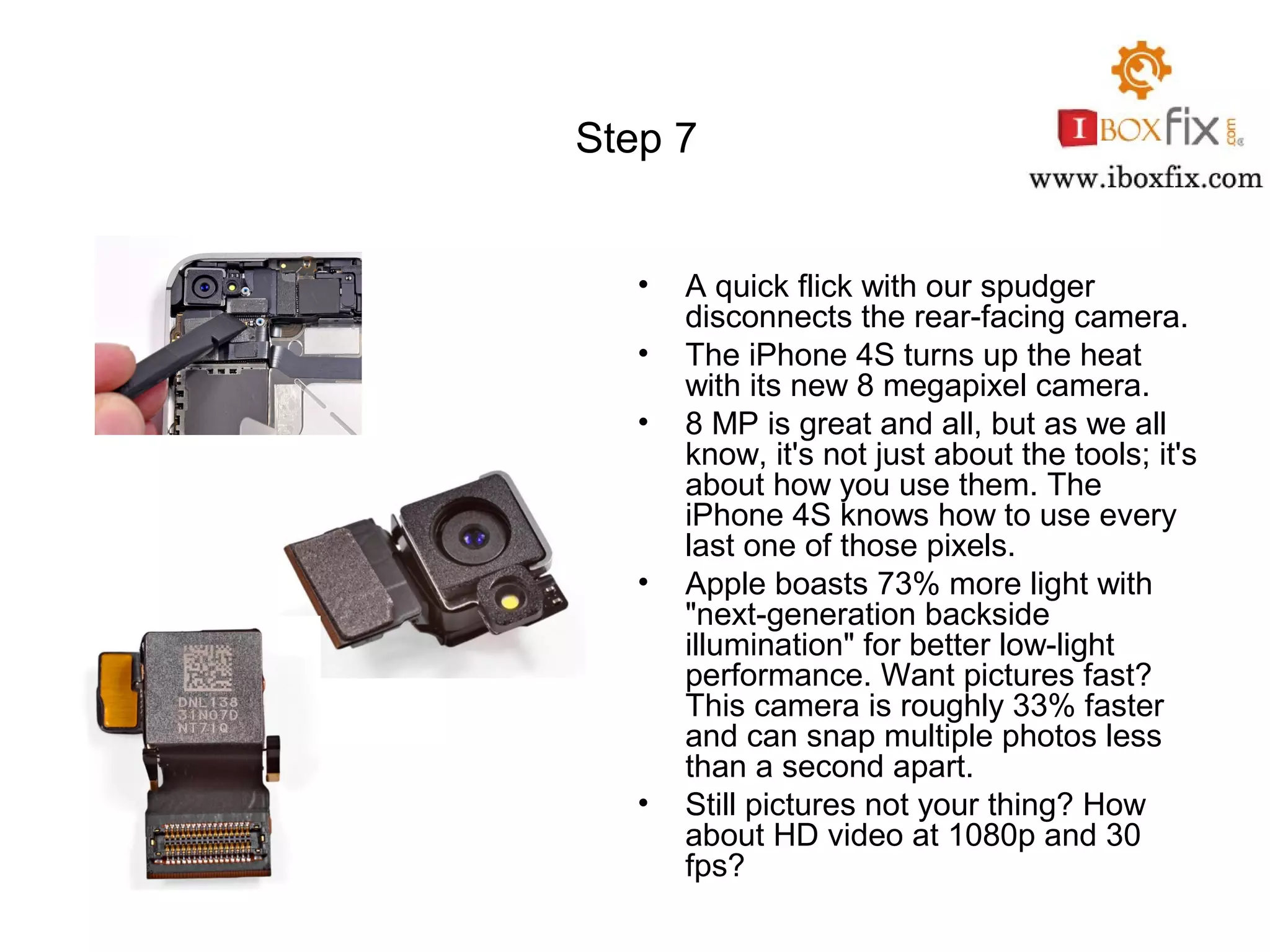 Step 7
• A quick flick with our spudger
disconnects the rear-facing camera.
• The iPhone 4S turns up the heat
with its new 8 megapixel camera.
• 8 MP is great and all, but as we all
know, it's not just about the tools; it's
about how you use them. The
iPhone 4S knows how to use every
last one of those pixels.
• Apple boasts 73% more light with
"next-generation backside
illumination" for better low-light
performance. Want pictures fast?
This camera is roughly 33% faster
and can snap multiple photos less
than a second apart.
• Still pictures not your thing? How
about HD video at 1080p and 30
fps?
 