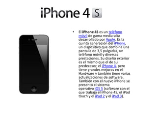 • El iPhone 4S es un teléfono
móvil de gama media-alta
desarrollado por Apple. Es la
quinta generación del iPhone,
un dispositivo que combina una
pantalla de 3,5 pulgadas, un
teléfono móvil y diversas
prestaciones. Su diseño exterior
es el mismo que el de su
predecesor, el iPhone 4, pero
tiene grandes mejoras en el
Hardware y también tiene varias
actualizaciones de software.
También con el nuevo iPhone se
presentó el sistema
operativo iOS 5 (software con el
que trabaja el iPhone 4S, el iPod
touch y el iPad 2 y el iPad 3).
 