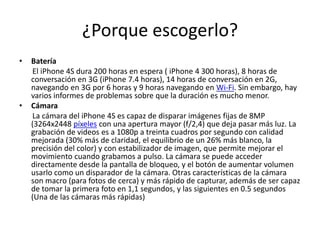 ¿Porque escogerlo?
• Batería
El iPhone 4S dura 200 horas en espera ( iPhone 4 300 horas), 8 horas de
conversación en 3G (iPhone 7.4 horas), 14 horas de conversación en 2G,
navegando en 3G por 6 horas y 9 horas navegando en Wi-Fi. Sin embargo, hay
varios informes de problemas sobre que la duración es mucho menor.
• Cámara
La cámara del iPhone 4S es capaz de disparar imágenes fijas de 8MP
(3264x2448 píxeles con una apertura mayor (f/2,4) que deja pasar más luz. La
grabación de videos es a 1080p a treinta cuadros por segundo con calidad
mejorada (30% más de claridad, el equilibrio de un 26% más blanco, la
precisión del color) y con estabilizador de imagen, que permite mejorar el
movimiento cuando grabamos a pulso. La cámara se puede acceder
directamente desde la pantalla de bloqueo, y el botón de aumentar volumen
usarlo como un disparador de la cámara. Otras características de la cámara
son macro (para fotos de cerca) y más rápido de capturar, además de ser capaz
de tomar la primera foto en 1,1 segundos, y las siguientes en 0.5 segundos
(Una de las cámaras más rápidas)
 