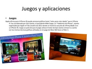 Juegos y aplicaciones
• Juegos
Apple afirma que el iPhone 4S puede procesar gráficos hasta "siete veces más rápido" que el iPhone
4. Fue corroborada por Epic Games, el presidente Mike Capps. En "Hablemos de iPhone", evento
organizado por Apple el 4 de octubre de 2011 donde se mostró la secuela de Infinity Blade 2 en
un iPhone 4S. Capps se jactó de que el juego utiliza el motor de Epic Games Unreal 3 y cuenta
con las mismas técnicas gráficas utilizadas en el juego de Xbox 360 Gears of War 3.
 