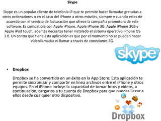Skype
Skype es un popular cliente de telefonía IP que te permite hacer llamadas gratuitas a
otros ordenadores o en el caso del iPhone a otros móviles, siempre y cuando estes de
acuerdo con el servicio de facturación que ofrece la compañía promotora de este
software. Es compatible con Apple iPhone, Apple iPhone 3G, Apple iPhone 3GS y
Apple iPod touch, además necesitas tener instalado el sistema operativo iPhone OS
3.0. Un contra que tiene esta aplicación es que por el momento no se pueden hacer
videollamadas ni llamar a través de conexiones 3G.
• Dropbox
Dropbox se ha convertido en un éxito en la App Store: Esta aplicación te
permite sincronizar y compartir en línea archivos entre el iPhone y otros
equipos. En el iPhone incluye la capacidad de tomar fotos y vídeos, a
continuación, cargarlos a tu cuenta de Dropbox para que puedas llegar a
ellos desde cualquier otro dispositivo.
 