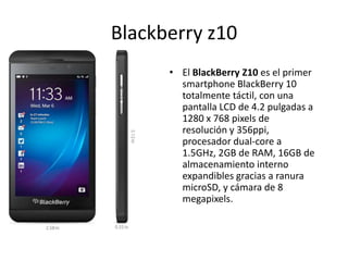 Blackberry z10
• El BlackBerry Z10 es el primer
smartphone BlackBerry 10
totalmente táctil, con una
pantalla LCD de 4.2 pulgadas a
1280 x 768 pixels de
resolución y 356ppi,
procesador dual-core a
1.5GHz, 2GB de RAM, 16GB de
almacenamiento interno
expandibles gracias a ranura
microSD, y cámara de 8
megapixels.
 