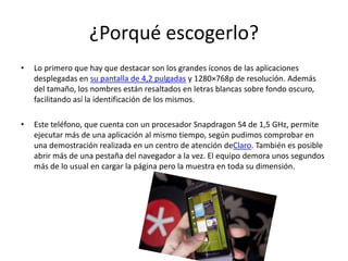 ¿Porqué escogerlo?
• Lo primero que hay que destacar son los grandes íconos de las aplicaciones
desplegadas en su pantalla de 4,2 pulgadas y 1280×768p de resolución. Además
del tamaño, los nombres están resaltados en letras blancas sobre fondo oscuro,
facilitando así la identificación de los mismos.
• Este teléfono, que cuenta con un procesador Snapdragon S4 de 1,5 GHz, permite
ejecutar más de una aplicación al mismo tiempo, según pudimos comprobar en
una demostración realizada en un centro de atención deClaro. También es posible
abrir más de una pestaña del navegador a la vez. El equipo demora unos segundos
más de lo usual en cargar la página pero la muestra en toda su dimensión.
 