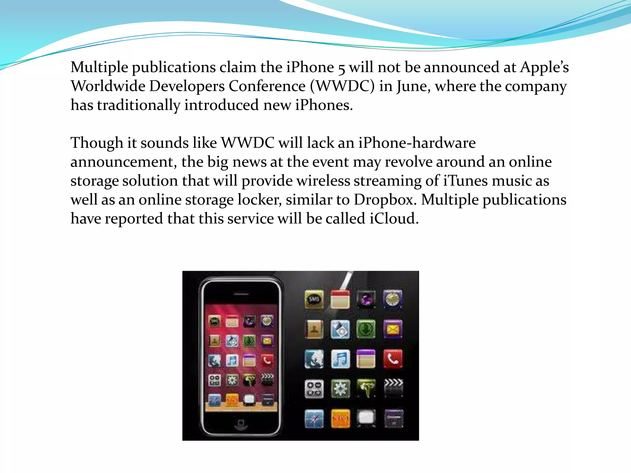 Multiple publications claim the iPhone 5 will not be announced at Apple’s Worldwide Developers Conference (WWDC) in June, where the company has traditionally introduced new iPhones.Though it sounds like WWDC will lack an iPhone-hardware announcement, the big news at the event may revolve around an online storage solution that will provide wireless streaming of iTunes music as well as an online storage locker, similar to Dropbox. Multiple publications have reported that this service will be called iCloud.