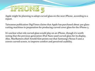 IPHONE 5 Apple might be planning to adopt curved glass on the next iPhone, according to a report. Taiwanese publication DigiTimes claims that Apple has purchased about 300 glass-cutting machines in preparation for producing curved cover glass for the iPhone 5. It’s unclear what role curved glass would play on an iPhone, though it’s worth noting that the previous-generation iPod Nano used curved glass for its display. Also, MacRumors chief Arnold Kim points out that Samsung’s Nexus S uses a convex curved screen, to improve comfort and perceived usability. 