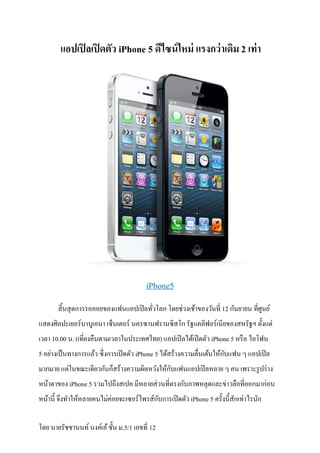 แอปเปิ ลเปิ ดตัว iPhone 5 ดีไซน์ ใหม่ แรงกว่ าเดิม 2 เท่ า




                                       iPhone5
       สิ นสุ ดการรอคอยของแฟนแอปเปิ ลทัวโลก โดยช่วงเช้าของวันที 12 กันยายน ทีศูนย์
แสดงศิลปะเยอร์บาบูเอนา เซ็นเตอร์ นครซานฟรานซิสโก รัฐแคลิฟอร์เนียของสหรัฐฯ ตังแต่
เวลา 10.00 น. (เทียงคืนตามเวลาในประเทศไทย) แอปเปิ ลได้เปิ ดตัว iPhone 5 หรื อ ไอโฟน
                                                                      ั
5 อย่างเป็ นทางการแล้ว ซึงการเปิ ดตัว iPhone 5 ได้สร้างความตืนเต้นให้กบแฟน ๆ แอปเปิ ล
                                             ั
มากมาย แต่ในขณะเดียวกันก็สร้างความผิดหวังให้กบแฟนแอปเปิ ลหลาย ๆ คน เพราะรู ปร่ าง
หน้าตาของ iPhone 5 รวมไปถึงสเปค มีหลายส่ วนทีตรงกับภาพหลุดและข่าวลือทีออกมาก่อน
หน้านี จึงทําให้หลายคนไม่ค่อยจะเซอร์ไพรส์กบการเปิ ดตัว iPhone 5 ครังนีสักเท่าไรนัก
                                          ั

โดย นายรัชชานนท์ นงค์เอ้ ชัน ม.5/1 เลขที 12
 