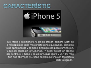 El iPhone 5 solo tiene 0,76 cm de grosor, cámara iSight de
 8 megapíxeles tiene más prestaciones que nunca, como las
fotos panorámicas y el modo dinámico con poca iluminación,
 y aun así ocupa un 20% menos., A pesar de ser tan grande
 por dentro, el iPhone 5 es un 20% más ligero y un 18% más
   fino que el iPhone 4S, tiene pantalla Retina con tecnología
                                               táctil integrada.
 