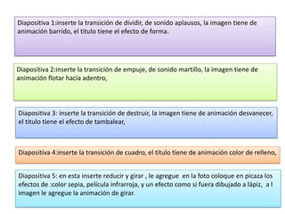 Diapositiva 1:inserte la transición de dividir, de sonido aplausos, la imagen tiene de
animación barrido, el titulo tiene el efecto de forma.




Diapositiva 2:inserte la transición de empuje, de sonido martillo, la imagen tiene de
animación flotar hacia adentro,



Diapositiva 3: inserte la transición de destruir, la imagen tiene de animación desvanecer,
el titulo tiene el efecto de tambalear,



Diapositiva 4:inserte la transición de cuadro, el titulo tiene de animación color de relleno,


Diapositiva 5: en esta inserte reducir y girar , le agregue en la foto coloque en picaza los
efectos de :color sepia, película infrarroja, y un efecto como si fuera dibujado a lápiz, a l
imagen le agregue la animación de girar.
 