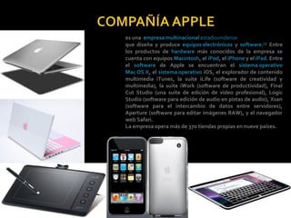 es una empresa multinacional estadounidense
que diseña y produce equipos electrónicos y software.[3] Entre
los productos de hardware más conocidos de la empresa se
cuenta con equipos Macintosh, el iPod, el iPhone y el iPad. Entre
el software de Apple se encuentran el sistema operativo
Mac OS X, el sistema operativo iOS, el explorador de contenido
multimedia iTunes, la suite iLife (software de creatividad y
multimedia), la suite iWork (software de productividad), Final
Cut Studio (una suite de edición de vídeo profesional), Logic
Studio (software para edición de audio en pistas de audio), Xsan
(software para el intercambio de datos entre servidores),
Aperture (software para editar imágenes RAW), y el navegador
web Safari.
La empresa opera más de 370 tiendas propias en nueve países.
 