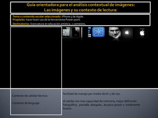 Tema o contenido escolar seleccionado: iPhone 5 de Apple.
Propósito: hacer buen uso de la herramienta Power point.
Destinatarios: licenciatura en educación artística ; 1 semestre.

Imágenes relacionadas:


Tipo de imagen:                            png.

Contexto perceptual:                       móvil electrónico de ultima generación.

Contexto cultural:                         dispositivo móvil de ultima tecnología.

Contexto de origen:                        móvil electrónico creado por Apple.

Contexto de clase:                         mensajes tecnológicos, y publicitarios del mercado.

Contexto estético:                         compañía Apple líder en tecnología e historia

Contexto de medio:                         libro: Apple el legado de Steve Jobs.

                                           facilidad de manejo por medio táctil y de voz.
Contexto de calidad técnica:
                                           el celular con mas capacidad de memoria, mejor definición
Contexto de lenguaje:
                                           fotográfica, pantalla alargada , de poco grosor y totalmente
                                           liviano.
 