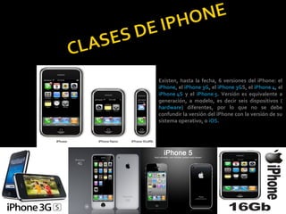Existen, hasta la fecha, 6 versiones del iPhone: el
iPhone, el iPhone 3G, el iPhone 3GS, el iPhone 4, el
iPhone 4S y el iPhone 5. Versión es equivalente a
generación, a modelo, es decir seis dispositivos (
hardware) diferentes, por lo que no se debe
confundir la versión del iPhone con la versión de su
sistema operativo, o iOS.
 