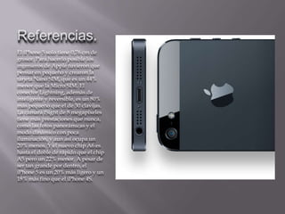 Referencias.
El iPhone 5 solo tiene 0,76 cm de
grosor. Para hacerlo posible los
ingenieros de Apple tuvieron que
pensar en pequeño y crearon la
tarjeta Nano SIM, que es un 44%
menor que la Micro SIM. El
conector Lightning, además de
inteligente y reversible, es un 80%
más pequeño que el de 30 clavijas.
La cámara iSight de 8 megapíxeles
tiene más prestaciones que nunca,
como las fotos panorámicas y el
modo dinámico con poca
iluminación, y aun así ocupa un
20% menos. Y el nuevo chip A6 es
hasta el doble de rápido que el chip
A5 pero un 22% menor. A pesar de
ser tan grande por dentro, el
iPhone 5 es un 20% más ligero y un
18% más fino que el iPhone 4S.
 