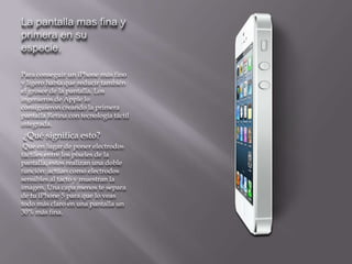 La pantalla mas fina y
primera en su
especie.

Para conseguir un iPhone más fino
y ligero había que reducir también
el grosor de la pantalla. Los
ingenieros de Apple lo
consiguieron creando la primera
pantalla Retina con tecnología táctil
integrada.
¿Qué significa esto?
 Que en lugar de poner electrodos
táctiles entre los píxeles de la
pantalla, estos realizan una doble
función: actúan como electrodos
sensibles al tacto y muestran la
imagen. Una capa menos te separa
de tu iPhone 5 para que lo veas
todo más claro en una pantalla un
30% más fina.
 