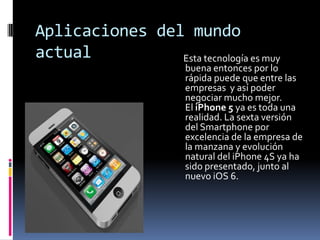 Aplicaciones del mundo
actual          Esta tecnología es muy
                       buena entonces por lo
                       rápida puede que entre las
                       empresas y así poder
                       negociar mucho mejor.
                       El iPhone 5 ya es toda una
                       realidad. La sexta versión
                       del Smartphone por
                       excelencia de la empresa de
                       la manzana y evolución
                       natural del iPhone 4S ya ha
                       sido presentado, junto al
                       nuevo iOS 6.
 