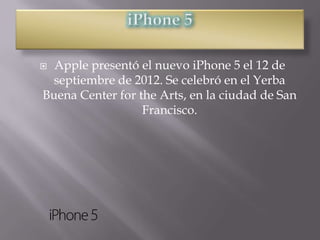 Apple presentó el nuevo iPhone 5 el 12 de
 septiembre de 2012. Se celebró en el Yerba
Buena Center for the Arts, en la ciudad de San
                  Francisco.
 
