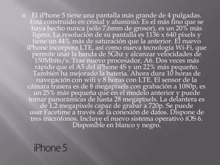       El iPhone 5 tiene una pantalla más grande de 4 pulgadas.
      Está construido en cristal y aluminio. Es el más fino que se
      haya hecho nunca (sólo 7,6mm de grosor), es un 20% más
       ligero. La resolución de su pantalla es 1136 x 640 pixels y
       tiene un 44% más de saturación que la anterior. El nuevo
    iPhone incorpora LTE, así como nueva tecnología Wi-Fi, que
       permite usar la banda de 5Ghz y alcanzar velocidades de
        150Mbits/s. Trae nuevo procesador, A6. Dos veces más
        rápido que el A5 del iPhone 4S y un 22% más pequeño.
       También ha mejorado la batería. Ahora dura 10 horas de
         navegación con wifi y 8 horas con LTE. El sensor de la
    cámara trasera es de 8 megapixels con grabación a 1080p, es
       un 25% más pequeña que en el modelo anterior y puede
     tomar panorámicas de hasta 28 megapixels. La delantera es
          de 1,2 megapixels capaz de grabar a 720p. Se puede
     usar Facetime a través de la conexión de datos. Dispone de
      tres micrófonos. Incluye el nuevo sistema operativo iOS 6.
                     Disponible en blanco y negro.
 
