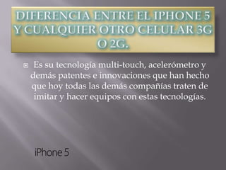     Es su tecnología multi-touch, acelerómetro y
    demás patentes e innovaciones que han hecho
    que hoy todas las demás compañías traten de
     imitar y hacer equipos con estas tecnologías.
 