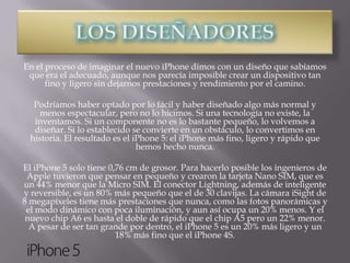 En el proceso de imaginar el nuevo iPhone dimos con un diseño que sabíamos
 que era el adecuado, aunque nos parecía imposible crear un dispositivo tan
      fino y ligero sin dejarnos prestaciones y rendimiento por el camino.

   Podríamos haber optado por lo fácil y haber diseñado algo más normal y
     menos espectacular, pero no lo hicimos. Si una tecnología no existe, la
   inventamos. Si un componente no es lo bastante pequeño, lo volvemos a
   diseñar. Si lo establecido se convierte en un obstáculo, lo convertimos en
  historia. El resultado es el iPhone 5: el iPhone más fino, ligero y rápido que
                                hemos hecho nunca.

El iPhone 5 solo tiene 0,76 cm de grosor. Para hacerlo posible los ingenieros de
 Apple tuvieron que pensar en pequeño y crearon la tarjeta Nano SIM, que es
un 44% menor que la Micro SIM. El conector Lightning, además de inteligente
y reversible, es un 80% más pequeño que el de 30 clavijas. La cámara iSight de
8 megapíxeles tiene más prestaciones que nunca, como las fotos panorámicas y
 el modo dinámico con poca iluminación, y aun así ocupa un 20% menos. Y el
 nuevo chip A6 es hasta el doble de rápido que el chip A5 pero un 22% menor.
  A pesar de ser tan grande por dentro, el iPhone 5 es un 20% más ligero y un
                         18% más fino que el iPhone 4S.
 