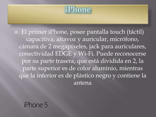     El primer iPhone, posee pantalla touch (táctil)
       capacitiva, altavoz y auricular, micrófono,
    cámara de 2 megapíxeles, jack para auriculares,
    conectividad EDGE y Wi-Fi. Puede reconocerse
     por su parte trasera, que está dividida en 2, la
     parte superior es de color aluminio, mientras
    que la inferior es de plástico negro y contiene la
                          antena
 