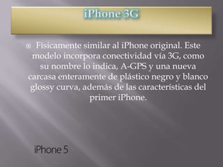  Físicamente similar al iPhone original. Este
 modelo incorpora conectividad vía 3G, como
   su nombre lo indica, A-GPS y una nueva
carcasa enteramente de plástico negro y blanco
glossy curva, además de las características del
                primer iPhone.
 