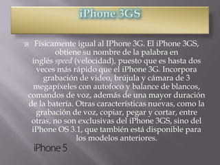  Físicamente igual al IPhone 3G. El iPhone 3GS,
        obtiene su nombre de la palabra en
 inglés speed (velocidad), puesto que es hasta dos
  veces más rápido que el iPhone 3G. Incorpora
     grabación de video, brújula y cámara de 3
  megapíxeles con autofoco y balance de blancos,
comandos de voz, además de una mayor duración
de la batería. Otras características nuevas, como la
  grabación de voz, copiar, pegar y cortar, entre
 otras, no son exclusivas del iPhone 3GS, sino del
 iPhone OS 3.1, que también está disponible para
               los modelos anteriores.
 