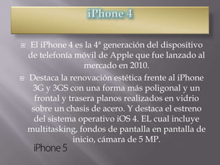    El iPhone 4 es la 4ª generación del dispositivo
    de telefonía móvil de Apple que fue lanzado al
                    mercado en 2010.
   Destaca la renovación estética frente al iPhone
     3G y 3GS con una forma más poligonal y un
      frontal y trasera planos realizados en vidrio
     sobre un chasis de acero. Y destaca el estreno
      del sistema operativo iOS 4. EL cual incluye
    multitasking, fondos de pantalla en pantalla de
                 inicio, cámara de 5 MP.
 