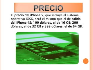El precio del iPhone 5, que incluye el sistema
operativo iOS6, será el mismo que el de salida
del iPhone 4S: 199 dólares, el de 16 GB; 299
dólares, el de 32 GB y 399 dólares, el de 64 GB.
 