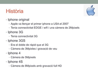 Història
• Iphone original
   • Apple va llençar el primer iphone a USA el 2007
   • Tenia connectivitat EDGE i wifi i una càmera de 2Mpixels
• Iphone 3G
   • Tenia connectivitat 3G
• Iphone 3GS
   • Era el doble de ràpid que el 3G
   • Càmera de 3Mpixles i gravació de veu
• Iphone 4
   • Càmera de 5Mpixels
• Iphone 4S
   • Càmera de 8Mpixels amb gravació full HD
 