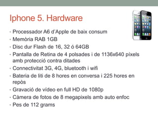 Iphone 5. Hardware
• Processador A6 d’Apple de baix consum
• Memòria RAB 1GB
• Disc dur Flash de 16, 32 ó 64GB
• Pantalla de Retina de 4 polsades i de 1136x640 píxels
    amb protecció contra ditades
•   Connectivitat 3G, 4G, bluetooth i wifi
•   Bateria de liti de 8 hores en conversa i 225 hores en
    repòs
•   Gravació de vídeo en full HD de 1080p
•   Càmera de fotos de 8 megapixels amb auto enfoc
•   Pes de 112 grams
 
