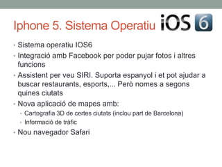 Iphone 5. Sistema Operatiu
• Sistema operatiu IOS6
• Integració amb Facebook per poder pujar fotos i altres
  funcions
• Assistent per veu SIRI. Suporta espanyol i et pot ajudar a
  buscar restaurants, esports,... Però nomes a segons
  quines ciutats
• Nova aplicació de mapes amb:
  • Cartografia 3D de certes ciutats (inclou part de Barcelona)
  • Informació de tràfic
• Nou navegador Safari
 
