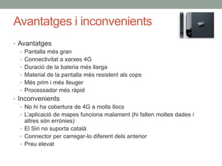 Avantatges i inconvenients
• Avantatges
   • Pantalla més gran
   • Connectivitat a xarxes 4G
   • Duració de la bateria més llarga
   • Material de la pantalla més resistent als cops
   • Més prim i més lleuger
   • Processador més ràpid
• Inconvenients
   • No hi ha cobertura de 4G a molts llocs
   • L’aplicació de mapes funciona malament (hi falten moltes dades i
     altres són errònies)
   • El Siri no suporta català
   • Connector per carregar-lo diferent dels anterior
   • Preu elevat
 