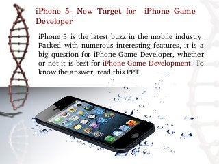 iPhone  5­  New  Target  for    iPhone  Game 
Developer
iPhone  5  is  the  latest  buzz  in  the  mobile  industry. 
Packed  with  numerous  interesting  features,  it  is  a 
big  question  for  iPhone  Game  Developer,  whether 
or not it is best for iPhone Game Development. To 
know the answer, read this PPT.
 