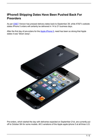 IPhone5 Shipping Dates Have Been Pushed Back For
Preorders
As per CNET Verizon has pressed delivery dates back to September 28, while AT&T’s website
states iPhone 5 orders will certainly be delivered in 14 to 21 business days.

After the first day of pre-orders for the Apple iPhone 5, need has been so strong that Apple
states it was “blown away”.




Pre-orders, which started the day with deliveries expected on September 21st, are currently put
off to October 5th for some models. All 3 variations of the Apple apple iphone 5 at all three U.S.




                                                                                             1/2
 