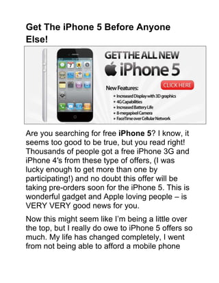 Get The iPhone 5 Before Anyone Else! <br />Are you searching for free iPhone 5? I know, it seems too good to be true, but you read right! Thousands of people got a free iPhone 3G and iPhone 4′s from these type of offers, (I was lucky enough to get more than one by participating!) and no doubt this offer will be taking pre-orders soon for the iPhone 5. This is wonderful gadget and Apple loving people – is VERY VERY good news for you.<br />Now this might seem like I’m being a little over the top, but I really do owe to iPhone 5 offers so much. My life has changed completely, I went from not being able to afford a mobile phone contract, to having an iPhone 4, the latest and most expensive gadget that none of my peers could afford.<br />This shows that no one need to buy into an expensive, lengthy contract that means they end up paying hundreds of pounds, just to have a something that they would like, something to treat themselves to, like an iPhone 5.<br />Find out how to get an iPhone 5!<br />I know that iPhone 5 is not available just yet, but that doesn’t stop you doing your research now does it? There have been so many scams centered around Apple products in 2011, and I don’t want you becoming a victim, but in the same way I don’t want you being put off, just because I’ve raised the possibility that there are scams out there, so please have a read around and make up your own mind.<br />Don’t be put off by skeptics who say there’s no such thing as a free lunch (or a free iPhone 5)!. It may not be free, but it doesn’t COST anything. Not in monetary terms. You put effort into it, and you are rewarded for spending your time, for working hard. It’s not easy, but it is FREE. You just have to have a bit of initiative and be willing to spend more than 10 minutes trying. Can you do that? If so, you can have a free iPhone 5!<br />So what are you waiting for? You have enough time to be hanging around here interwebz lover, so click on the link and get your free iPhone 5 today!<br />Resources to Get a Free iPhone 5 Today!<br />Click Here to Get the new iPhone 5! Details Apply<br />