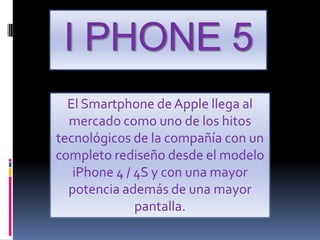 I PHONE 5
  El Smartphone de Apple llega al
  mercado como uno de los hitos
tecnológicos de la compañía con un
completo rediseño desde el modelo
   iPhone 4 / 4S y con una mayor
  potencia además de una mayor
              pantalla.
 