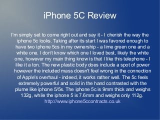 iPhone 5C Review
I'm simply set to come right out and say it - I cherish the way the
iphone 5c looks. Taking after its start I was favored enough to
have two iphone 5cs in my ownership - a lime green one and a
white one. I don't know which one I loved best, likely the white
one, however my main thing know is that I like this telephone - I
like it a ton. The new plastic body does include a spot of power
however the included mass doesn't feel wrong in the connection
of Apple's overhaul - indeed, it works rather well. The 5c feels
extremely powerful and solid in the hand contrasted with the
plume like iphone 5/5s. The iphone 5c is 9mm thick and weighs
132g, while the iphone 5 is 7.6mm and weighs only 112g.
http://www.iphone5ccontracts.co.uk
 
