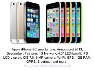 Apple iPhone 5C smartphone. Announced 2013,
September. Features 4G Network, 4.0″ LED-backlit IPS
LCD display, iOS 7.0, 8 MP camera, Wi-Fi, GPS, 1GB RAM,
GPRS, Bluetooth and more.
http://www.iphone5cdeals.co.uk
 