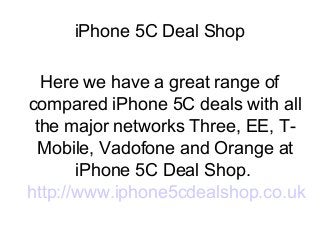 iPhone 5C Deal Shop
Here we have a great range of
compared iPhone 5C deals with all
the major networks Three, EE, TMobile, Vadofone and Orange at
iPhone 5C Deal Shop.
http://www.iphone5cdealshop.co.uk

 