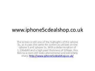 www.iphone5cdealshop.co.uk
The screen is still one of the highlights of the iphone
5c, as it uses the same 4in screen as utilized on the
iphone 5 and iphone 5s. With a determination of
1,136x640 and a high pixel thickness of 326ppi, this
Retina screen still looks phenomenal and extremely
sharp. http://www.iphone5cdealshop.co.uk/

 