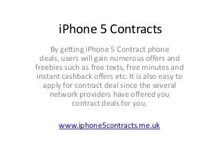iPhone 5 Contracts
     By getting iPhone 5 Contract phone
  deals, users will gain numerous offers and
freebies such as free texts, free minutes and
 instant cashback offers etc. It is also easy to
   apply for contract deal since the several
     network providers have offered you
            contract deals for you.

       www.iphone5contracts.me.uk
 