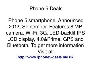    
iPhone 5 Deals
iPhone 5 smartphone. Announced 
2012, September. Features 8 MP 
camera, Wi­Fi, 3G, LED­backlit IPS 
LCD display, 4.0&Prime, GPS and 
Bluetooth. To get more information 
Visit at 
http://www.iphone5­deals.me.uk
 