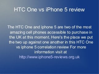 HTC One vs iPhone 5 review
The HTC One and iphone 5 are two of the most
amazing cell phones accessible to purchase in
the UK at this moment. Here's the place we put
the two up against one another in this HTC One
vs iphone 5 correlation review For more
information visit at
http://www.iphone5-reviews.org.uk
 