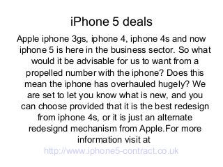 iPhone 5 deals
Apple iphone 3gs, iphone 4, iphone 4s and now
iphone 5 is here in the business sector. So what
would it be advisable for us to want from a
propelled number with the iphone? Does this
mean the iphone has overhauled hugely? We
are set to let you know what is new, and you
can choose provided that it is the best redesign
from iphone 4s, or it is just an alternate
redesignd mechanism from Apple.For more
information visit at
http://www.iphone5-contract.co.uk
 
