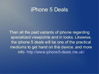 iPhone 5 Deals

Than all the past variants of iphone regarding
specialized viewpoints and in looks. Likewise,
the iphone 5 deals will be one of the practical
mediums to get hand on this device. and more
info http://www.iphone5-deals.me.uk/

 