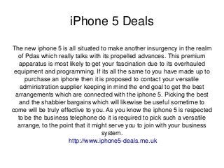 iPhone 5 Deals
The new iphone 5 is all situated to make another insurgency in the realm 
of Pdas which really talks with its propelled advances. This premium 
apparatus is most likely to get your fascination due to its overhauled 
equipment and programming. If its all the same to you have made up to 
purchase an iphone then it is proposed to contact your versatile 
administration supplier keeping in mind the end goal to get the best 
arrangements which are connected with the iphone 5. Picking the best 
and the shabbier bargains which will likewise be useful sometime to 
come will be truly effective to you. As you know the iphone 5 is respected 
to be the business telephone do it is required to pick such a versatile 
arrange, to the point that it might serve you to join with your business 
system.
 http://www.iphone5­deals.me.uk
 

 

 