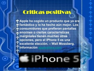 Criticas positivas
• Apple ha cogido un producto que ya era
  fantástico y lo ha hecho aún mejor. Los
  consumidores que prefieran pantallas
  enormes o ciertas características
  marginales tienen muchas otras
  opciones, pero el iPhone 5 es una
  excelente elección. – Wall Mossberg.
  Información applesfera.com
 