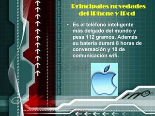 Principales novedades
   del iPhone y iPod
• Es el teléfono inteligente
  más delgado del mundo y
  pesa 112 gramos. Además
  su batería durará 8 horas de
  conversación y 10 de
  comunicación wifi.
 